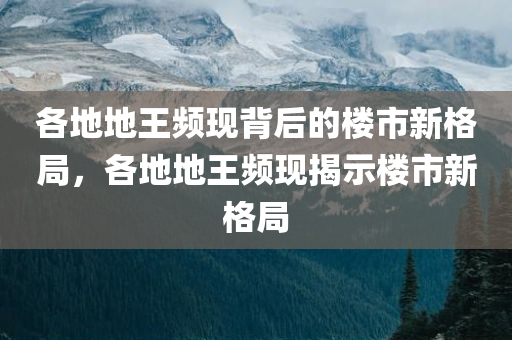 各地地王频现背后的楼市新格局，各地地王频现揭示楼市新格局