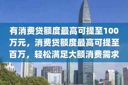 有消费贷额度最高可提至100万元，消费贷额度最高可提至百万，轻松满足大额消费需求