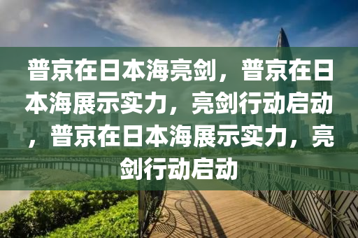 普京在日本海亮剑，普京在日本海展示实力，亮剑行动启动，普京在日本海展示实力，亮剑行动启动