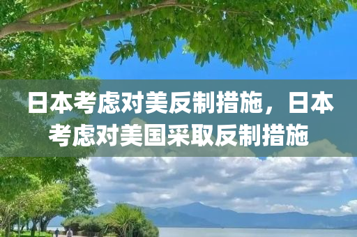 日本考虑对美反制措施，日本考虑对美国采取反制措施