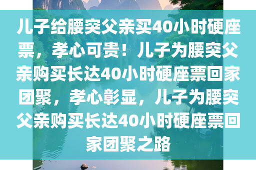 儿子给腰突父亲买40小时硬座票，孝心可贵！儿子为腰突父亲购买长达40小时硬座票回家团聚，孝心彰显，儿子为腰突父亲购买长达40小时硬座票回家团聚之路