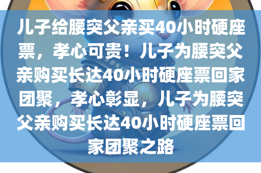儿子给腰突父亲买40小时硬座票，孝心可贵！儿子为腰突父亲购买长达40小时硬座票回家团聚，孝心彰显，儿子为腰突父亲购买长达40小时硬座票回家团聚之路