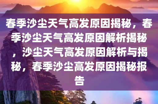 春季沙尘天气高发原因揭秘，春季沙尘天气高发原因解析揭秘，沙尘天气高发原因解析与揭秘，春季沙尘高发原因揭秘报告