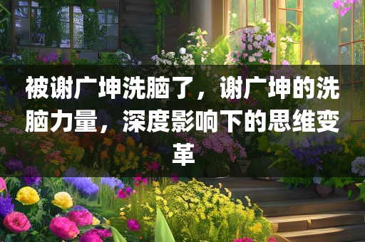 被谢广坤洗脑了，谢广坤的洗脑力量，深度影响下的思维变革