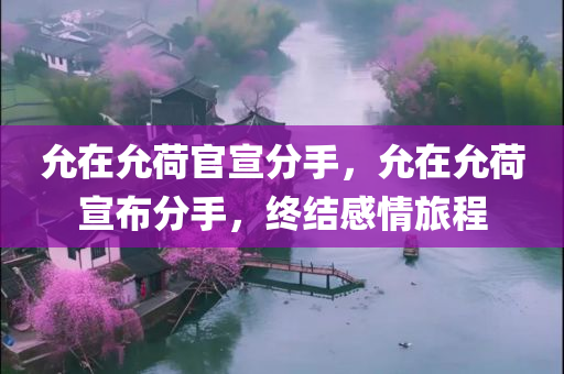 允在允荷官宣分手，允在允荷宣布分手，终结感情旅程
