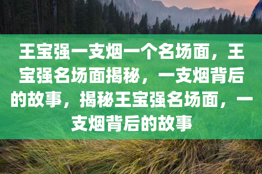 王宝强一支烟一个名场面，王宝强名场面揭秘，一支烟背后的故事，揭秘王宝强名场面，一支烟背后的故事