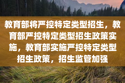 教育部将严控特定类型招生，教育部严控特定类型招生政策实施，教育部实施严控特定类型招生政策，招生监管加强