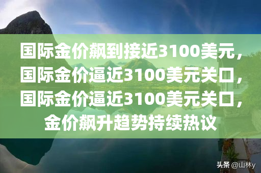 国际金价飙到接近3100美元，国际金价逼近3100美元关口，国际金价逼近3100美元关口，金价飙升趋势持续热议