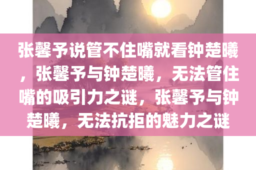 张馨予说管不住嘴就看钟楚曦，张馨予与钟楚曦，无法管住嘴的吸引力之谜，张馨予与钟楚曦，无法抗拒的魅力之谜