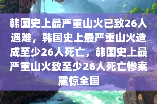 韩国史上最严重山火已致26人遇难，韩国史上最严重山火造成至少26人死亡，韩国史上最严重山火致至少26人死亡惨案震惊全国