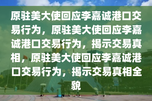 原驻美大使回应李嘉诚港口交易行为，原驻美大使回应李嘉诚港口交易行为，揭示交易真相，原驻美大使回应李嘉诚港口交易行为，揭示交易真相全貌