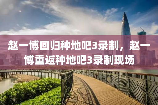 赵一博回归种地吧3录制，赵一博重返种地吧3录制现场