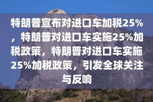 特朗普宣布对进口车加税25%，特朗普对进口车实施25%加税政策，特朗普对进口车实施25%加税政策，引发全球关注与反响