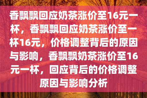 香飘飘回应奶茶涨价至16元一杯，香飘飘回应奶茶涨价至一杯16元，价格调整背后的原因与影响，香飘飘奶茶涨价至16元一杯，回应背后的价格调整原因与影响分析