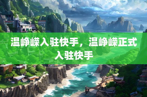 温峥嵘入驻快手，温峥嵘正式入驻快手