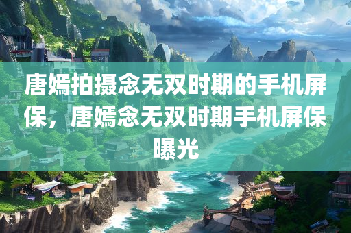 唐嫣拍摄念无双时期的手机屏保，唐嫣念无双时期手机屏保曝光
