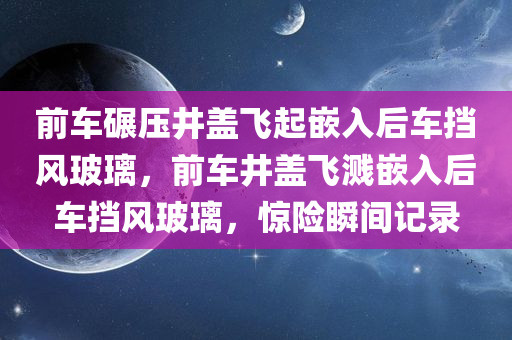 前车碾压井盖飞起嵌入后车挡风玻璃，前车井盖飞溅嵌入后车挡风玻璃，惊险瞬间记录