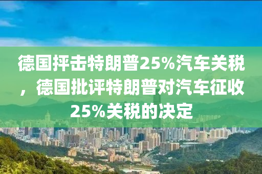 德国抨击特朗普25%汽车关税，德国批评特朗普对汽车征收25%关税的决定