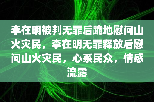 李在明被判无罪后跪地慰问山火灾民，李在明无罪释放后慰问山火灾民，心系民众，情感流露，李在明无罪释放后心系山火灾民，情感流露真挚慰问