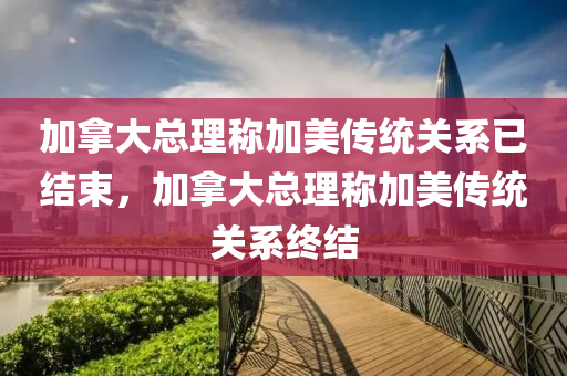 加拿大总理称加美传统关系已结束，加拿大总理称加美传统关系终结