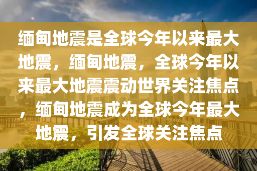 缅甸地震是全球今年以来最大地震，缅甸地震，全球今年以来最大地震震动世界关注焦点，缅甸地震成为全球今年最大地震，引发全球关注焦点