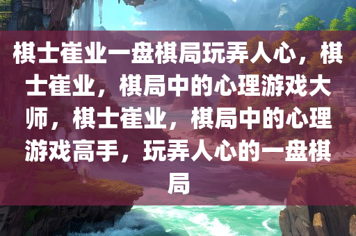 棋士崔业一盘棋局玩弄人心，棋士崔业，棋局中的心理游戏大师，棋士崔业，棋局中的心理游戏高手，玩弄人心的一盘棋局