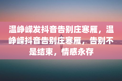 温峥嵘发抖音告别庄寒雁，温峥嵘抖音告别庄寒雁，告别不是结束，情感永存