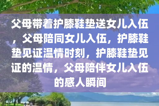 父母带着护膝鞋垫送女儿入伍，父母陪同女儿入伍，护膝鞋垫见证温情时刻，护膝鞋垫见证的温情，父母陪伴女儿入伍的感人瞬间