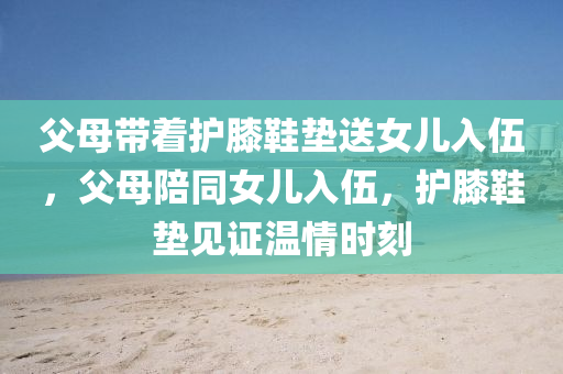 父母带着护膝鞋垫送女儿入伍，父母陪同女儿入伍，护膝鞋垫见证温情时刻