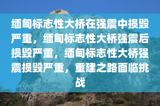 缅甸标志性大桥在强震中损毁严重，缅甸标志性大桥强震后损毁严重，缅甸标志性大桥强震损毁严重，重建之路面临挑战