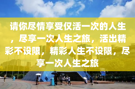 请你尽情享受仅活一次的人生，尽享一次人生之旅，活出精彩不设限，精彩人生不设限，尽享一次人生之旅