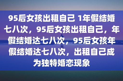 95后女孩出租自己 1年假结婚七八次，95后女孩出租自己，年假结婚达七八次，95后女孩年假结婚达七八次，出租自己成为独特婚恋现象