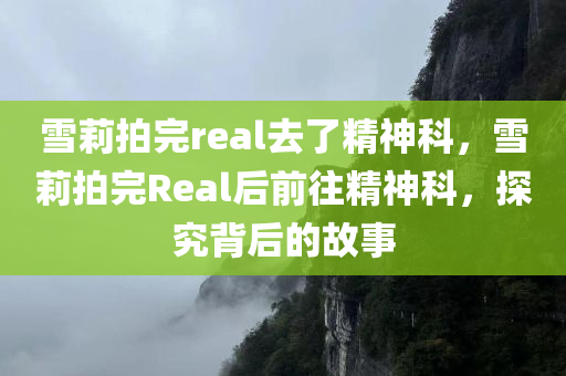 雪莉拍完real去了精神科，雪莉拍完Real后前往精神科，探究背后的故事
