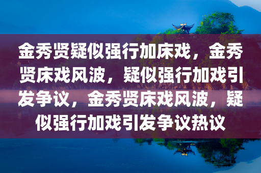 金秀贤疑似强行加床戏，金秀贤床戏风波，疑似强行加戏引发争议，金秀贤床戏风波，疑似强行加戏引发争议热议