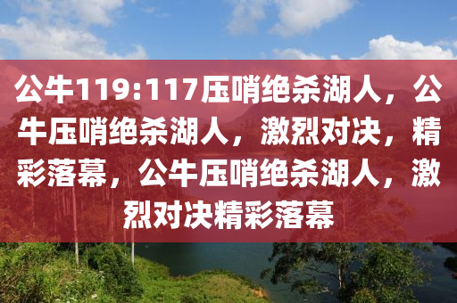 公牛119:117压哨绝杀湖人，公牛压哨绝杀湖人，激烈对决，精彩落幕，公牛压哨绝杀湖人，激烈对决精彩落幕