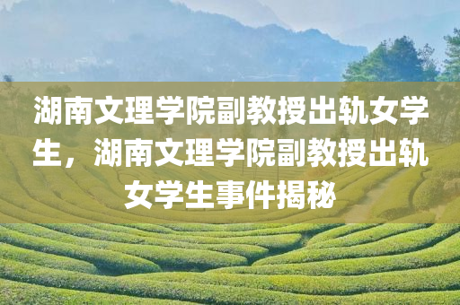 湖南文理学院副教授出轨女学生，湖南文理学院副教授出轨女学生事件揭秘