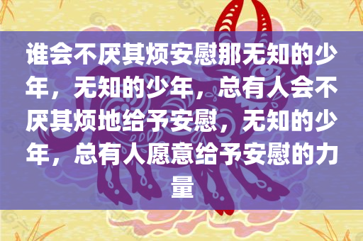谁会不厌其烦安慰那无知的少年，无知的少年，总有人会不厌其烦地给予安慰，无知的少年，总有人愿意给予安慰的力量