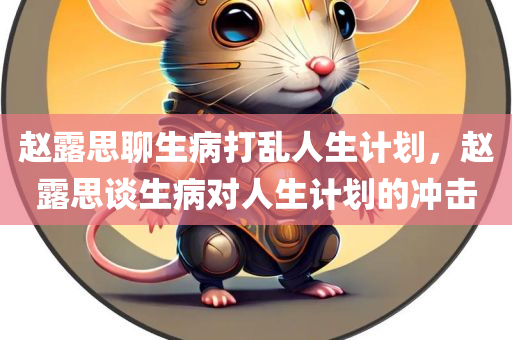 赵露思聊生病打乱人生计划，赵露思谈生病对人生计划的冲击