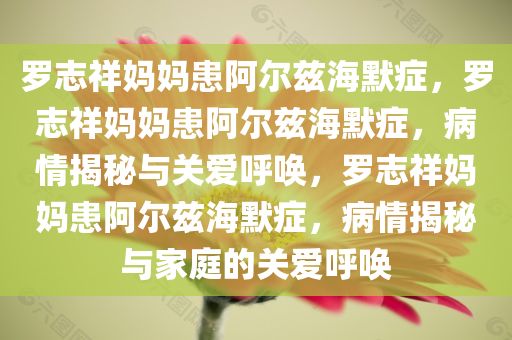 罗志祥妈妈患阿尔兹海默症，罗志祥妈妈患阿尔兹海默症，病情揭秘与关爱呼唤，罗志祥妈妈患阿尔兹海默症，病情揭秘与家庭的关爱呼唤