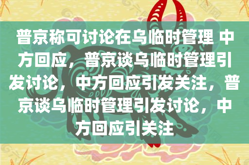 普京称可讨论在乌临时管理 中方回应，普京谈乌临时管理引发讨论，中方回应引发关注，普京谈乌临时管理引发讨论，中方回应引关注