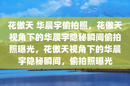花傲天 华晨宇偷拍照，花傲天视角下的华晨宇隐秘瞬间偷拍照曝光，花傲天视角下的华晨宇隐秘瞬间，偷拍照曝光
