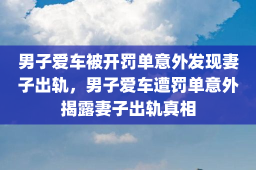 男子爱车被开罚单意外发现妻子出轨，男子爱车遭罚单意外揭露妻子出轨真相