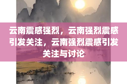 云南震感强烈，云南强烈震感引发关注，云南强烈震感引发关注与讨论