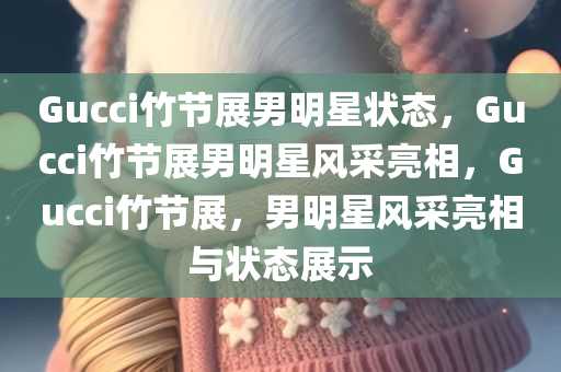 Gucci竹节展男明星状态，Gucci竹节展男明星风采亮相，Gucci竹节展，男明星风采亮相与状态展示