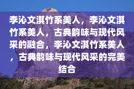 李沁文淇竹系美人，李沁文淇竹系美人，古典韵味与现代风采的融合，李沁文淇竹系美人，古典韵味与现代风采的完美结合