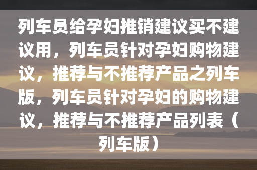 列车员给孕妇推销建议买不建议用，列车员针对孕妇购物建议，推荐与不推荐产品之列车版，列车员针对孕妇的购物建议，推荐与不推荐产品列表（列车版）