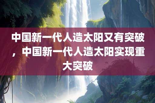 中国新一代人造太阳又有突破，中国新一代人造太阳实现重大突破