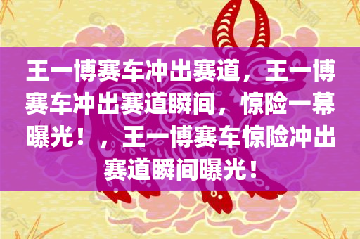王一博赛车冲出赛道，王一博赛车冲出赛道瞬间，惊险一幕曝光！，王一博赛车惊险冲出赛道瞬间曝光！