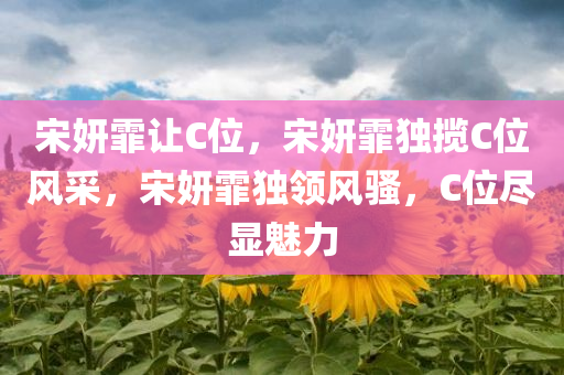 宋妍霏让C位，宋妍霏独揽C位风采，宋妍霏独领风骚，C位尽显魅力