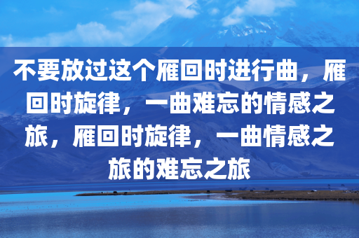 不要放过这个雁回时进行曲，雁回时旋律，一曲难忘的情感之旅，雁回时旋律，一曲情感之旅的难忘之旅